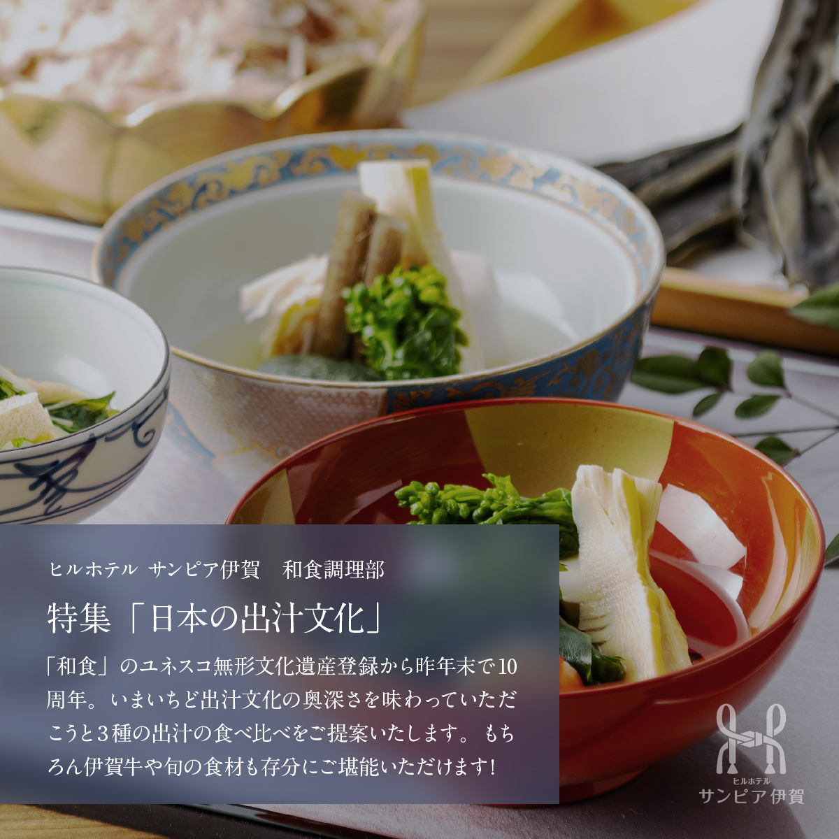 お料理の紹介。特集「日本の出汁文化」。「和食」のユネスコ無形文化遺産登録から昨年末で10周年。いまいちど出汁文化の奥深さを味わっていただこうと3種の出汁の食べ比べをご提案いたします。もちろん伊賀牛や旬の食材も存分にご堪能いただけます！