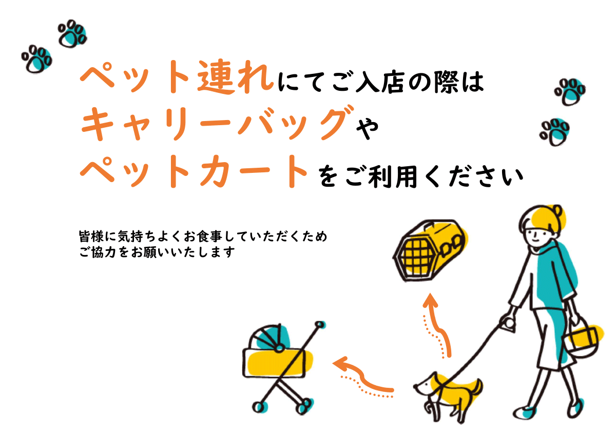 ペット連れにてご入店の際は、キャリーバッグやペットカートをご利用ください。皆様に気持ちよくお食事していただくため、ご協力をお願いいたします。